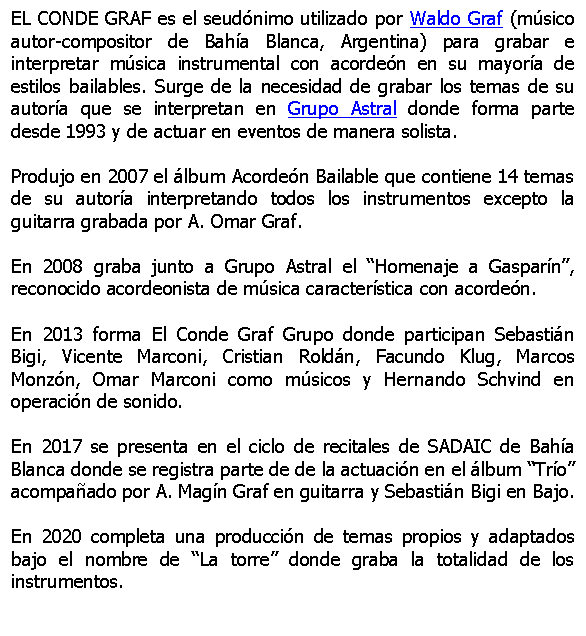 Cuadro de texto: EL CONDE GRAF es el seudnimo utilizado por Waldo Graf (msico autor-compositor de Baha Blanca, Argentina) para grabar e interpretar msica instrumental con acorden en su mayora de estilos bailables. Surge de la necesidad de grabar los temas de su autora que se interpretan en Grupo Astral donde forma parte desde 1993 y de actuar en eventos de manera solista.

Produjo en 2007 el lbum Acorden Bailable que contiene 14 temas de su autora interpretando todos los instrumentos excepto la guitarra grabada por A. Omar Graf.

En 2008 graba junto a Grupo Astral el Homenaje a Gasparn, reconocido acordeonista de msica caracterstica con acorden.

En 2013 forma El Conde Graf Grupo donde participan Sebastin Bigi, Vicente Marconi, Cristian Roldn, Facundo Klug, Marcos Monzn, Omar Marconi como msicos y Hernando Schvind en operacin de sonido.

En 2017 se presenta en el ciclo de recitales de SADAIC de Baha Blanca donde se registra parte de de la actuacin en el lbum Tro acompaado por A. Magn Graf en guitarra y Sebastin Bigi en Bajo.

En 2020 completa una produccin de temas propios y adaptados bajo el nombre de La torre donde graba la totalidad de los instrumentos.

